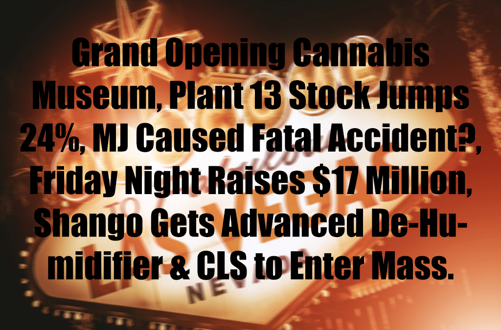 Grand Opening Cannabis Museum, Plant 13 Stock Jumps 24%, MJ Caused Fatal Accident?, Friday Night Raises $17 Million, Shango Gets Advanced De-Humidifier & CLS to Enter Massachusetts
